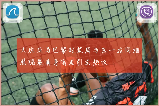 文班亚马巴黎时装周与朱一龙同框展现最萌身高差引发热议