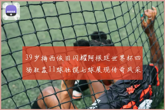 39岁梅西依旧闪耀阿根廷世界杯四场狂轰11球独揽七球展现传奇风采