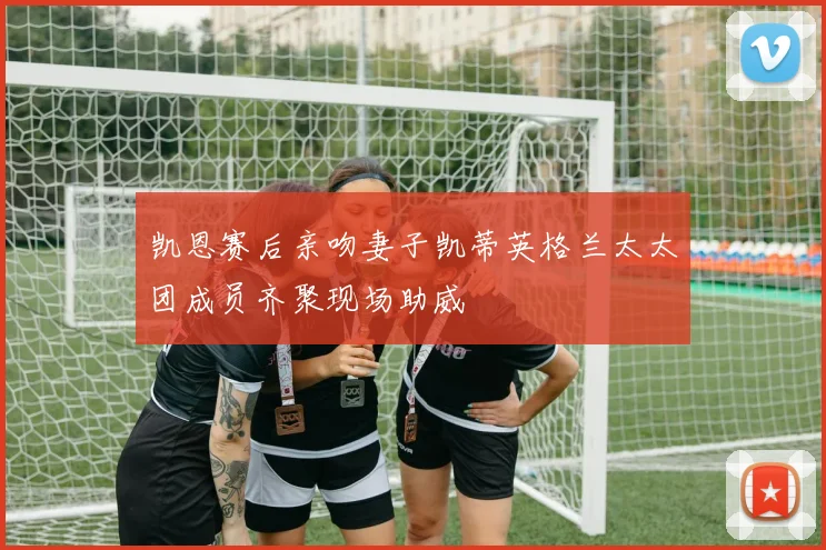 凯恩赛后亲吻妻子凯蒂英格兰太太团成员齐聚现场助威