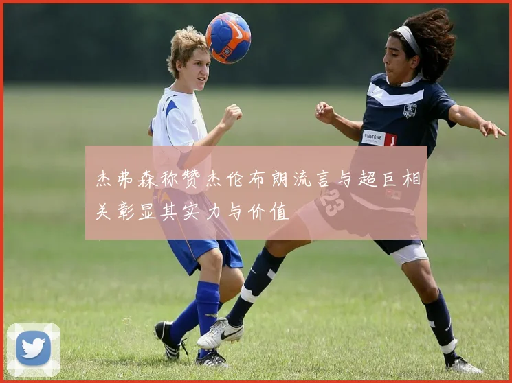 杰弗森称赞杰伦布朗流言与超巨相关彰显其实力与价值