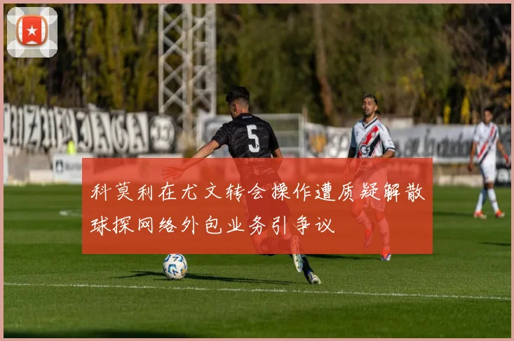 科莫利在尤文转会操作遭质疑解散球探网络外包业务引争议