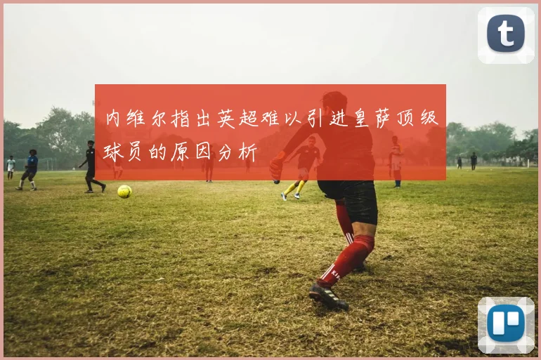 内维尔指出英超难以引进皇萨顶级球员的原因分析