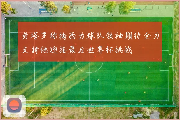 劳塔罗称梅西为球队领袖期待全力支持他迎接最后世界杯挑战