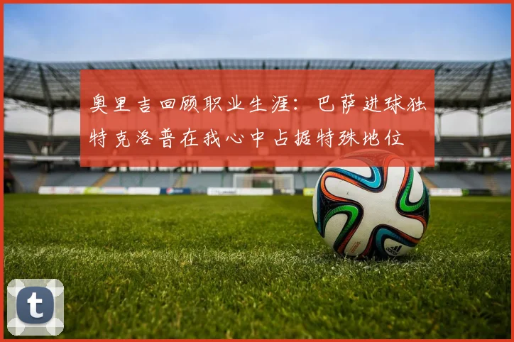 奥里吉回顾职业生涯：巴萨进球独特克洛普在我心中占据特殊地位