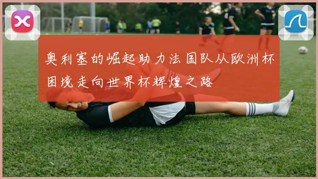 奥利塞的崛起助力法国队从欧洲杯困境走向世界杯辉煌之路