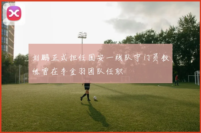 刘鹏正式担任国安一线队守门员教练曾在李金羽团队任职