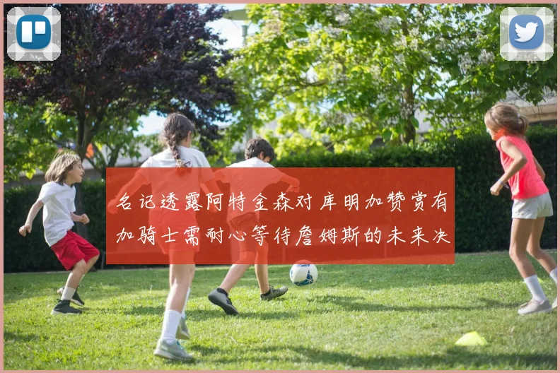 名记透露阿特金森对库明加赞赏有加骑士需耐心等待詹姆斯的未来决定