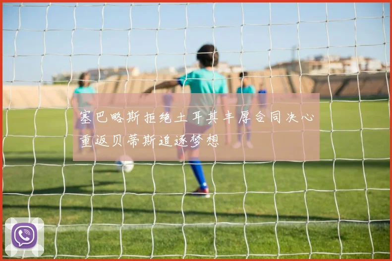 塞巴略斯拒绝土耳其丰厚合同决心重返贝蒂斯追逐梦想