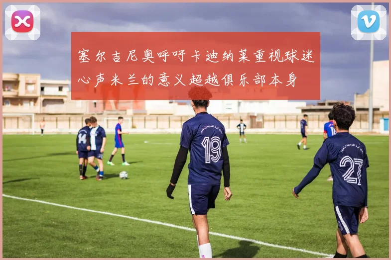 塞尔吉尼奥呼吁卡迪纳莱重视球迷心声米兰的意义超越俱乐部本身