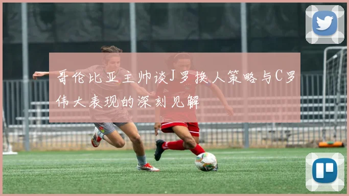 哥伦比亚主帅谈J罗换人策略与C罗伟大表现的深刻见解