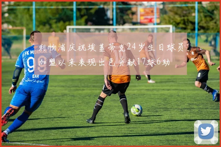 利物浦庆祝埃基蒂克24岁生日球员加盟以来表现出色贡献17球6助